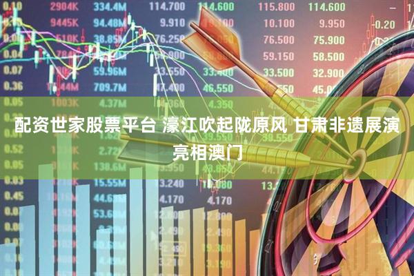 配资世家股票平台 濠江吹起陇原风 甘肃非遗展演亮相澳门
