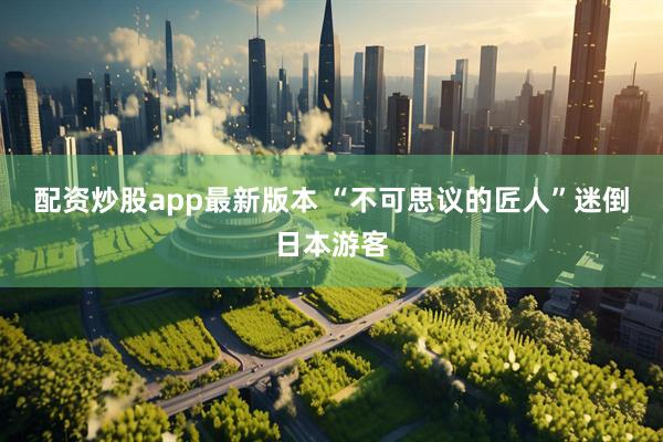 配资炒股app最新版本 “不可思议的匠人”迷倒日本游客