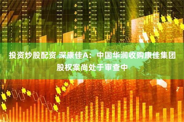 投资炒股配资 深康佳A：中国华润收购康佳集团股权案尚处于审查中