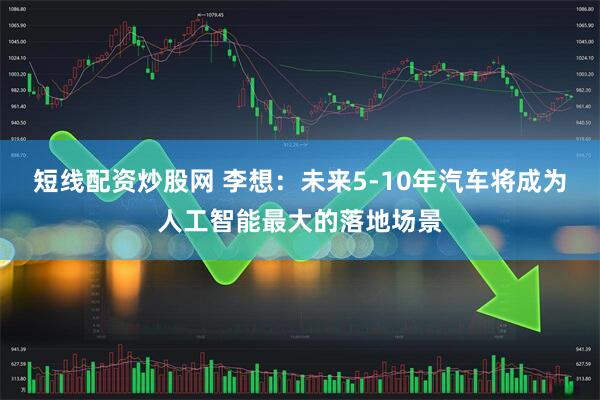 短线配资炒股网 李想：未来5-10年汽车将成为人工智能最大的落地场景