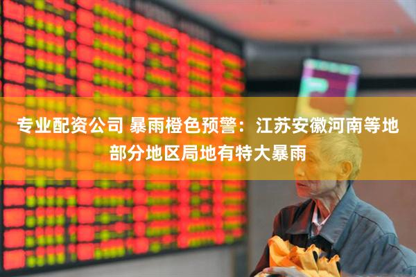 专业配资公司 暴雨橙色预警：江苏安徽河南等地部分地区局地有特大暴雨