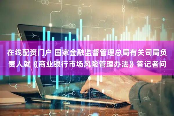 在线配资门户 国家金融监督管理总局有关司局负责人就《商业银行市场风险管理办法》答记者问
