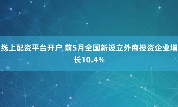 线上配资平台开户 前5月全国新设立外商投资企业增长10.4%
