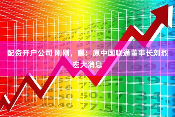 配资开户公司 刚刚，曝：原中国联通董事长刘烈宏大消息