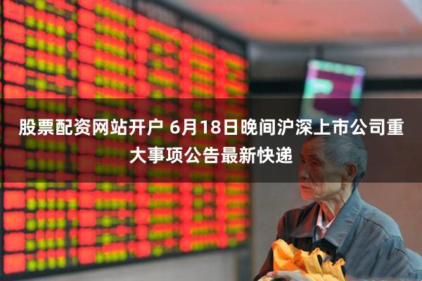 股票配资网站开户 6月18日晚间沪深上市公司重大事项公告最新快递