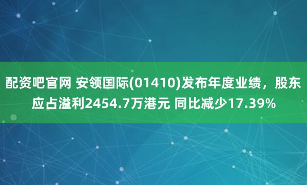 配资吧官网 安领国际(01410)发布年度业绩，股东应占溢利2454.7万港元 同比减少17.39%