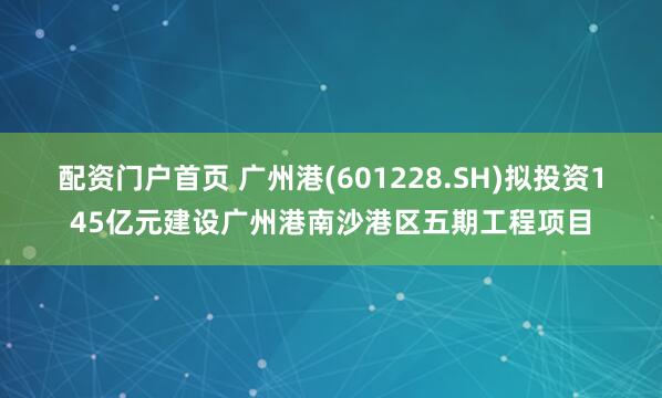 配资门户首页 广州港(601228.SH)拟投资145亿元建设广州港南沙港区五期工程项目