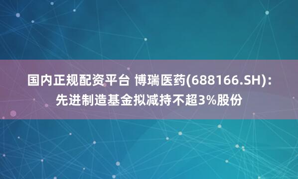 国内正规配资平台 博瑞医药(688166.SH)：先进制造基金拟减持不超3%股份