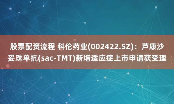 股票配资流程 科伦药业(002422.SZ)：芦康沙妥珠单抗(sac-TMT)新增适应症上市申请获受理