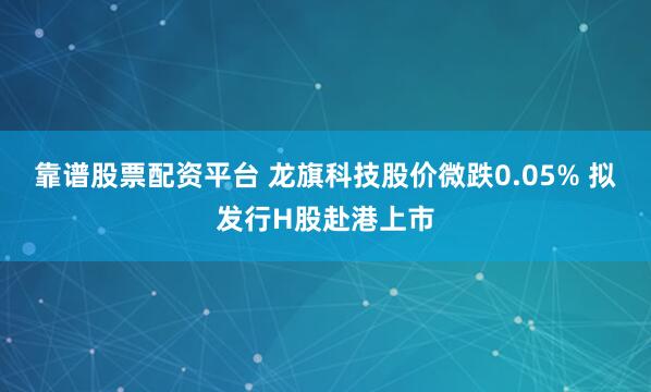 靠谱股票配资平台 龙旗科技股价微跌0.05% 拟发行H股赴港上市