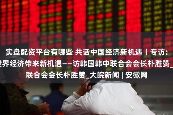 实盘配资平台有哪些 共话中国经济新机遇丨专访：中国科技创新为世界经济带来新机遇——访韩国韩中联合会会长朴胜赞_大皖新闻 | 安徽网