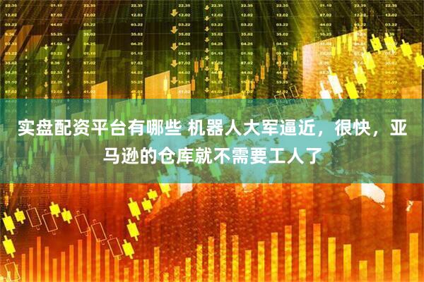 实盘配资平台有哪些 机器人大军逼近，很快，亚马逊的仓库就不需要工人了