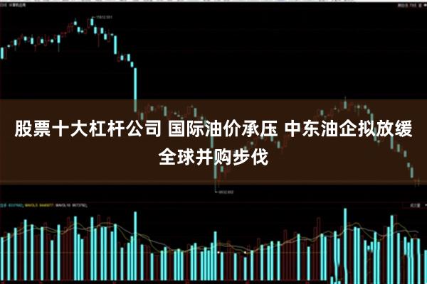 股票十大杠杆公司 国际油价承压 中东油企拟放缓全球并购步伐