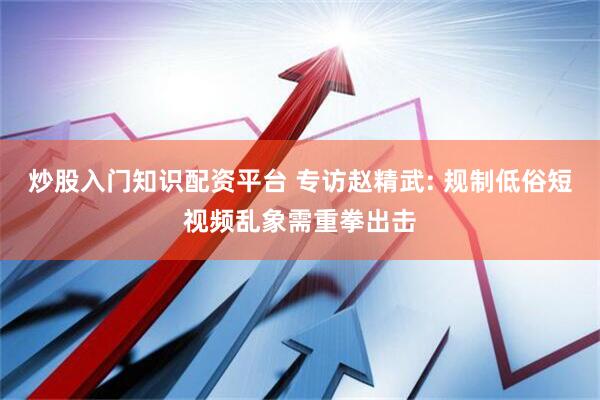 炒股入门知识配资平台 专访赵精武: 规制低俗短视频乱象需重拳出击