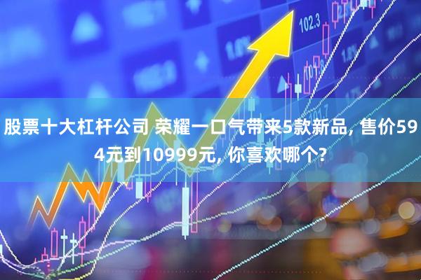 股票十大杠杆公司 荣耀一口气带来5款新品, 售价594元到10999元, 你喜欢哪个?