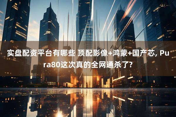 实盘配资平台有哪些 顶配影像+鸿蒙+国产芯, Pura80这次真的全网通杀了?