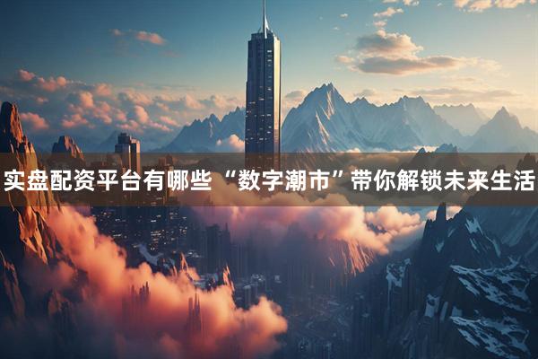 实盘配资平台有哪些 “数字潮市”带你解锁未来生活