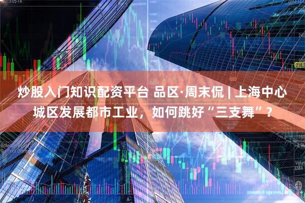 炒股入门知识配资平台 品区·周末侃 | 上海中心城区发展都市工业，如何跳好“三支舞”？