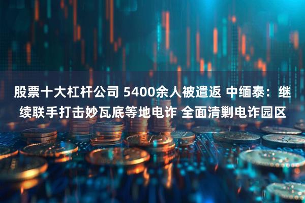股票十大杠杆公司 5400余人被遣返 中缅泰：继续联手打击妙瓦底等地电诈 全面清剿电诈园区