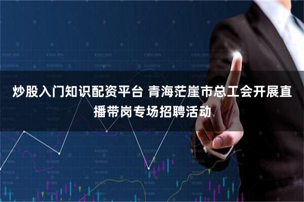 炒股入门知识配资平台 青海茫崖市总工会开展直播带岗专场招聘活动