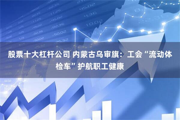 股票十大杠杆公司 内蒙古乌审旗：工会“流动体检车”护航职工健康