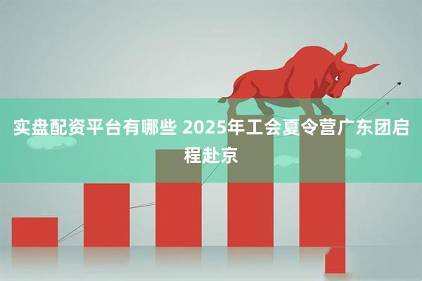 实盘配资平台有哪些 2025年工会夏令营广东团启程赴京