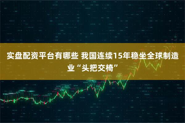实盘配资平台有哪些 我国连续15年稳坐全球制造业“头把交椅”