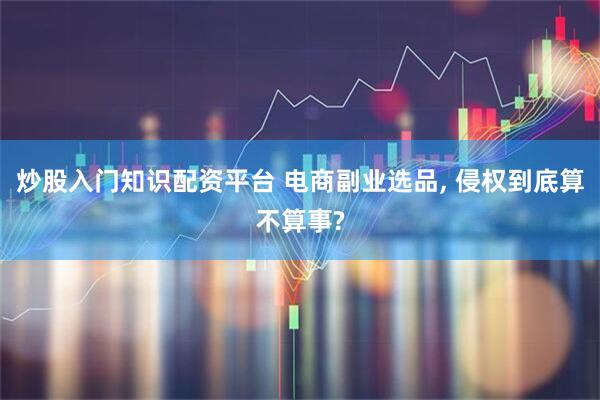 炒股入门知识配资平台 电商副业选品, 侵权到底算不算事?