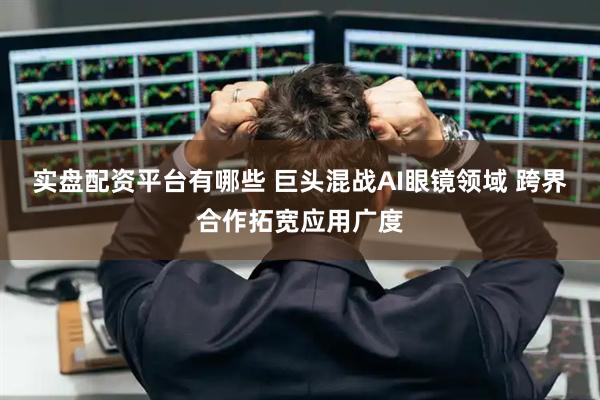实盘配资平台有哪些 巨头混战AI眼镜领域 跨界合作拓宽应用广度