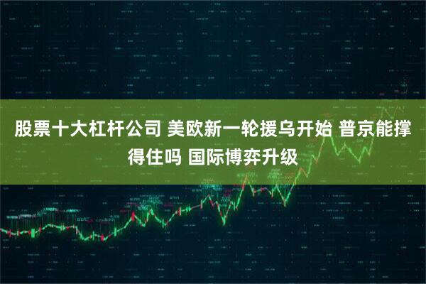 股票十大杠杆公司 美欧新一轮援乌开始 普京能撑得住吗 国际博弈升级