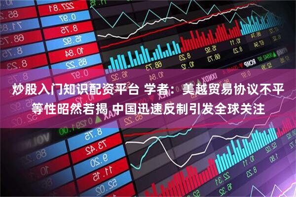 炒股入门知识配资平台 学者：美越贸易协议不平等性昭然若揭 中国迅速反制引发全球关注
