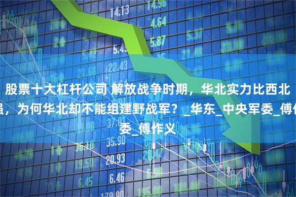 股票十大杠杆公司 解放战争时期，华北实力比西北更强，为何华北却不能组建野战军？_华东_中央军委_傅作义