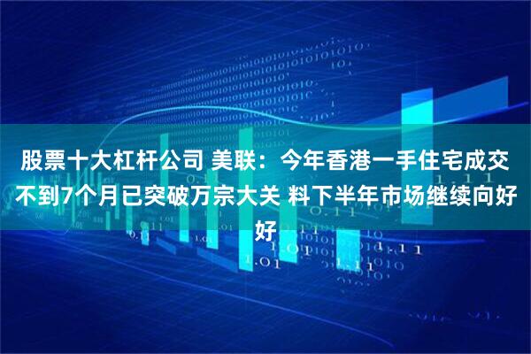 股票十大杠杆公司 美联：今年香港一手住宅成交不到7个月已突破万宗大关 料下半年市场继续向好