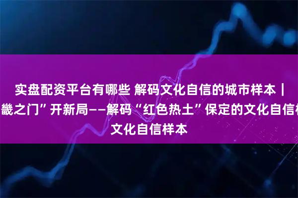 实盘配资平台有哪些 解码文化自信的城市样本｜“京畿之门”开新局——解码“红色热土”保定的文化自信样本