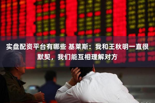 实盘配资平台有哪些 基莱斯：我和王秋明一直很默契，我们能互相理解对方