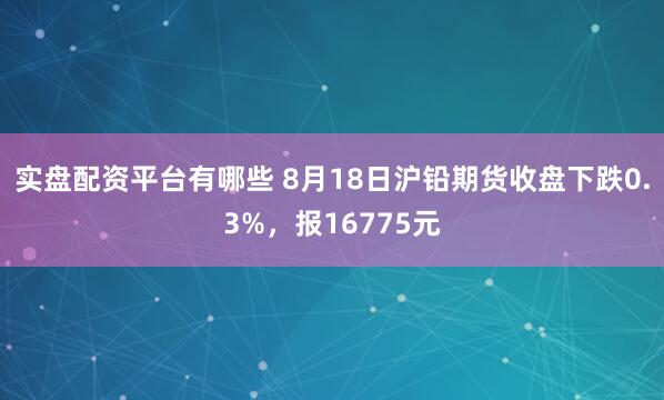 实盘配资平台有哪些 8月18日沪铅期货收盘下跌0.3%，报16775元