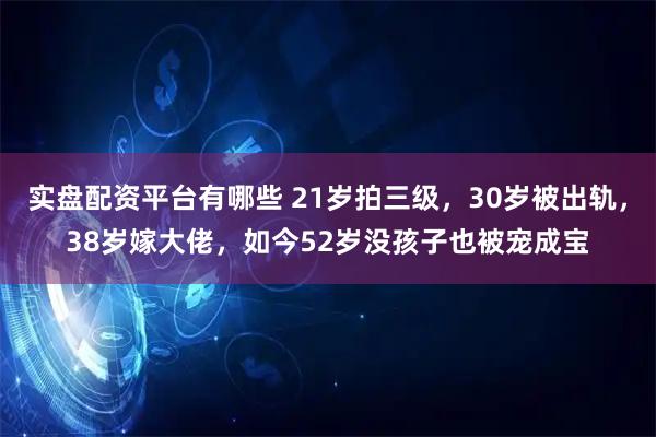 实盘配资平台有哪些 21岁拍三级，30岁被出轨，38岁嫁大佬，如今52岁没孩子也被宠成宝