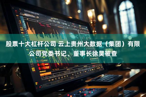 股票十大杠杆公司 云上贵州大数据（集团）有限公司党委书记、董事长徐昊被查