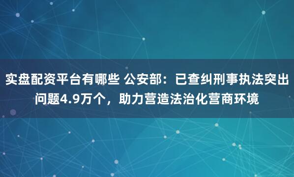实盘配资平台有哪些 公安部：已查纠刑事执法突出问题4.9万个，助力营造法治化营商环境