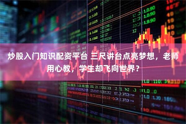 炒股入门知识配资平台 三尺讲台点亮梦想，老师用心教，学生却飞向世界？
