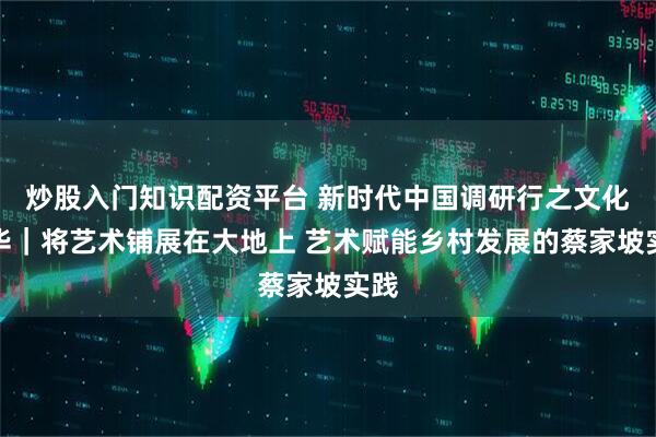 炒股入门知识配资平台 新时代中国调研行之文化中华｜将艺术铺展在大地上 艺术赋能乡村发展的蔡家坡实践