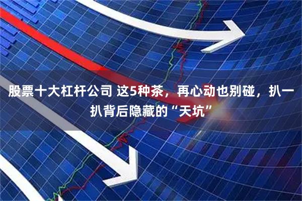 股票十大杠杆公司 这5种茶，再心动也别碰，扒一扒背后隐藏的“天坑”