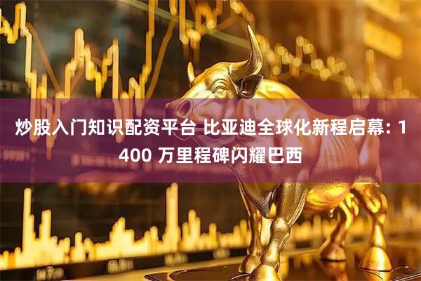 炒股入门知识配资平台 比亚迪全球化新程启幕: 1400 万里程碑闪耀巴西