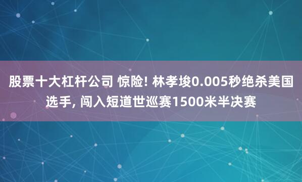 股票十大杠杆公司 惊险! 林孝埈0.005秒绝杀美国选手, 闯入短道世巡赛1500米半决赛