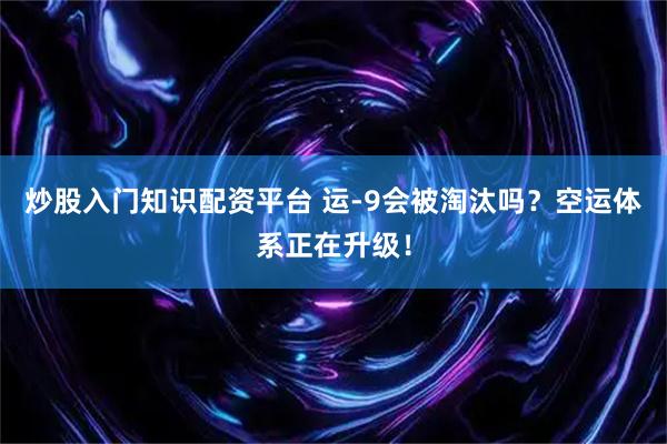 炒股入门知识配资平台 运-9会被淘汰吗？空运体系正在升级！