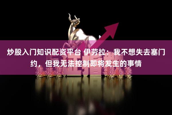 炒股入门知识配资平台 伊劳拉：我不想失去塞门约，但我无法控制即将发生的事情