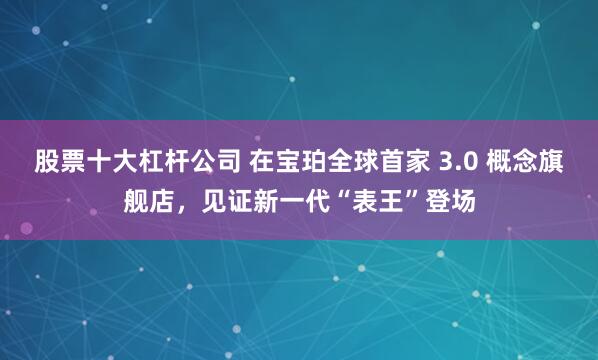 股票十大杠杆公司 在宝珀全球首家 3.0 概念旗舰店，见证新一代“表王”登场