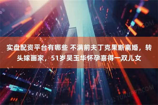 实盘配资平台有哪些 不满前夫丁克果断离婚,转头嫁画家,51岁吴玉华怀孕喜得一双儿女