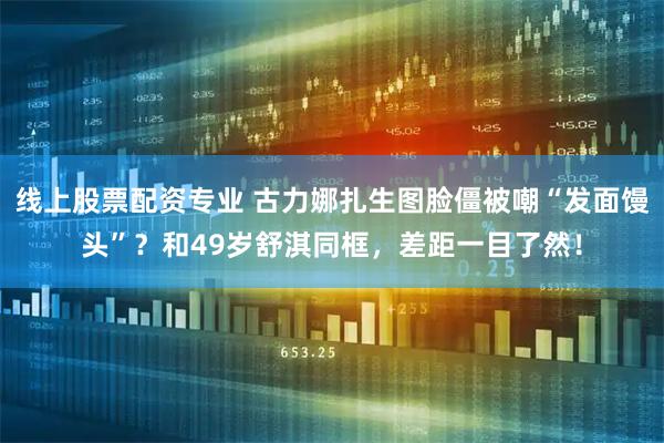 线上股票配资专业 古力娜扎生图脸僵被嘲“发面馒头”?和49岁舒淇同框,差距一目了然!