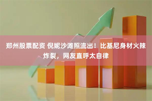 郑州股票配资 倪妮沙滩照流出!比基尼身材火辣炸裂,网友直呼太自律